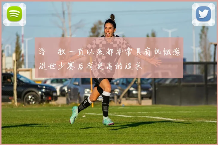 浮嶋敏一直以来都非常具有饥饿感进世少赛后有更高的追求