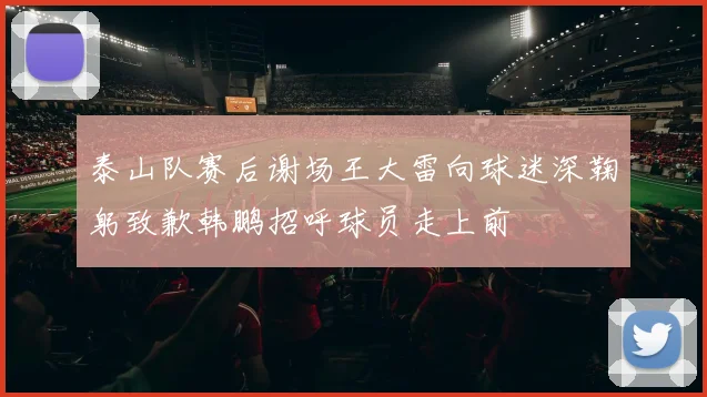 泰山队赛后谢场王大雷向球迷深鞠躬致歉韩鹏招呼球员走上前