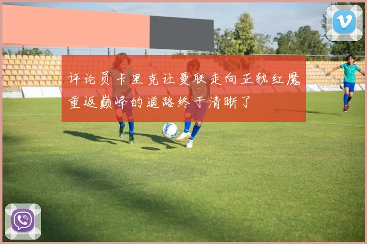 评论员卡里克让曼联走向正轨红魔重返巅峰的道路终于清晰了